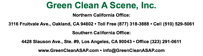 Green Clean A Scene, Inc.
Northern California Office:
3116 Fruitvale Ave., Oakland, CA 94602 • Toll Free (877) 318-3888 • Cell (510) 529-5061
Southern California Office:
4428 Slauson Ave., Ste. #9, Los Angeles, CA 90043 • Office (323) 291-0611
www.GreenCleanASAP.com • info@GreenCleanASAP.com 